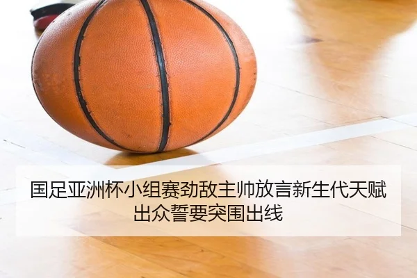 国足亚洲杯小组赛劲敌主帅放言新生代天赋出众誓要突围出线